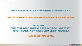 WHEN WAS THE LAST TIME YOU VISITED A SHOPPING MALL?
MAY BE YESTERDAY. MAY BE A WEEK AGO. MAY BE A MONTH AGO.
BUT HONESTLY…
WHILE YOU WERE ROAMING AROUND, DID YOU NOTICE ANY
ADVERTISEMENT? ANY POSTER, BANNER OR ANYTHING?
MAY BE YES. MAY BE NO.
 