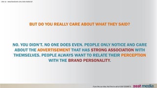 BUT DO YOU REALLY CARE ABOUT WHAT THEY SAID?
NO. YOU DIDN’T. NO ONE DOES EVEN. PEOPLE ONLY NOTICE AND CARE
ABOUT THE ADVERTISEMENT THAT HAS STRONG ASSOCIATION WITH
THEMSELVES. PEOPLE ALWAYS WANT TO RELATE THEIR PERCEPTION
WITH THE BRAND PERSONALITY.
 