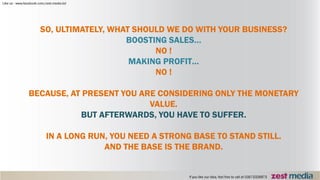 SO, ULTIMATELY, WHAT SHOULD WE DO WITH YOUR BUSINESS?
BOOSTING SALES…
NO !
MAKING PROFIT…
NO !
BECAUSE, AT PRESENT YOU ARE CONSIDERING ONLY THE MONETARY
VALUE.
BUT AFTERWARDS, YOU HAVE TO SUFFER.
IN A LONG RUN, YOU NEED A STRONG BASE TO STAND STILL.
AND THE BASE IS THE BRAND.
 