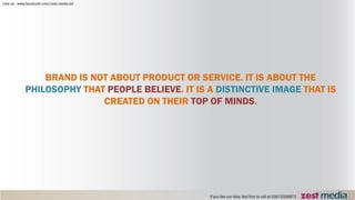 BRAND IS NOT ABOUT PRODUCT OR SERVICE. IT IS ABOUT THE
PHILOSOPHY THAT PEOPLE BELIEVE. IT IS A DISTINCTIVE IMAGE THAT IS
CREATED ON THEIR TOP OF MINDS.
 