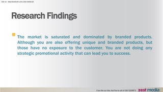 The market is saturated and dominated by branded products.
Although you are also offering unique and branded products, but
those have no exposure to the customer. You are not doing any
strategic promotional activity that can lead you to success.
Research Findings
 