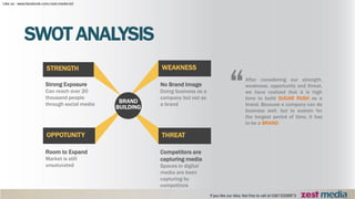 Room to Expand
Market is still
unsaturated
OPPOTUNITY
Competitors are
capturing media
Spaces in digital
media are been
capturing by
competitors
THREAT
Strong Exposure
Can reach over 20
thousand people
through social media
STRENGTH
No Brand Image
Doing business as a
company but not as
a brand
WEAKNESS
SWOT ANALYSIS
BRAND
BUILDING
After considering our strength,
weakness, opportunity and threat,
we have realized that it is high
time to build SUGAR RUSH as a
brand. Because a company can do
business well, but to sustain for
the longest period of time, it has
to be a BRAND
“
 