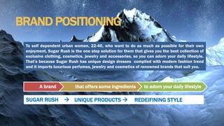 BRAND POSITIONING
A brand that offers some ingredients to adorn your daily lifestyle
SUGAR RUSH  REDEIFINING STYLEUNIQUE PRODUCTS 
To self dependent urban women, 22-40, who want to do as much as possible for their own
enjoyment, Sugar Rush is the one step solution for them that gives you the best collection of
exclusive clothing, cosmetics, jewelry and accessories, so you can adorn your daily lifestyle.
That’s because Sugar Rush has unique design dresses complied with modern fashion trend
and it imports luxurious perfumes, jewelry and cosmetics of renowned brands that suit you.
 