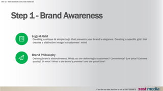Step 1 - Brand Awareness
Logo & Grid
Creating a unique & simple logo that presents your brand’s elegance. Creating a specific grid that
creates a distinctive image in customers’ mind
Brand Philosophy
Creating brand’s distinctiveness. What you are delivering to customers? Convenience? Low price? Extreme
quality? Or what? What is the brand’s promise? and the payoff line?
 