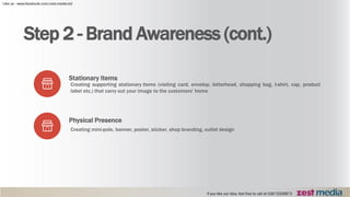 Step 2 - Brand Awareness (cont.)
Stationary Items
Creating supporting stationary items (visiting card, envelop, letterhead, shopping bag, t-shirt, cap, product
label etc.) that carry out your image to the customers’ home
Physical Presence
Creating mini-pole, banner, poster, sticker, shop branding, outlet design
 