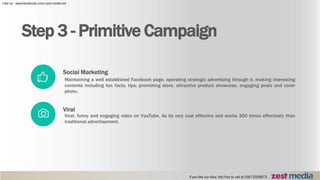 Step 3 - Primitive Campaign
Viral
Viral, funny and engaging video on YouTube. As its very cost effective and works 300 times effectively than
traditional advertisement.
Social Marketing
Maintaining a well established Facebook page, operating strategic advertising through it, making interesting
contents including fun facts, tips; promoting store, attractive product showcase, engaging posts and cover
photo.
 