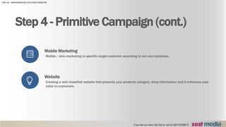 Step 4 - Primitive Campaign (cont.)
Mobile Marketing
Mobile / sms marketing to specific target customer according to our own database.
Website
Creating a well classified website that presents your products category, shop information and it enhances your
value to customers.
 