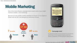 Mobile Marketing
One of the most effective campaign tool to reach most of your target
market is mobile / sms marketing.
We have our own mobile number database of around 17 lac people of
Dhaka who are 20+ and doing job as executives at least.
7 lac plus
Female
10 lac plus
Male
Campaign brief
A corporate number will be selected for you and sms
will be sent to your targeted people as per your
desired geographic and demographic segmentation.
*
17 lac
Phone
Numbers
+
 