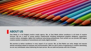 Zest Media is a full fledged creative media agency. We, at Zest Media deliver excellence in all kinds of creative
services. We are a team of young creative masterminds including professional graphics designers, copywriters,
creative writers, strategists, digital and traditional advertising professionals. From scratch we can provide 360 degree
creative solution comprises of conventional and mostly digital solutions.
We promise to deliver excellence in every aspect of our service. We, at Zest Media can write, design and execute
almost everything related to business and communication. With our last 5 years of experiences in creative advertising,
we are very enthusiastic about delivering the best service. We are solid and precise with full of finesse.
ABOUT US
 