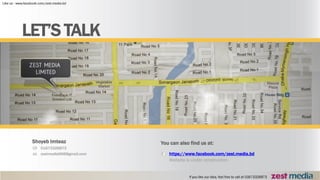 01673326873
zestmedia666@gmail.com
Shoyeb Imteaz
https://www.facebook.com/zest.media.bd
Website is under construction
You can also find us at:
LET’S TALK
 