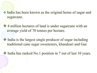India has been known as the original home of sugar and    sugarcane. 4 million hectares of land is under sugarcane with an     average yield of 70 tonnes per hectare. India is the largest single producer of sugar including    traditional cane sugar sweeteners, khandsari and Gur. India has ranked No.1 position in 7 out of last 10 years.In 1930 – 31, The number of sugar mills were  30 & In  the year 1935-36 they were 135.