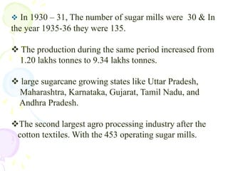  The production during the same period increased from    1.20 lakhs tonnes to 9.34 lakhs tonnes.	large sugarcane growing states like Uttar Pradesh,    Maharashtra, Karnataka, Gujarat, Tamil Nadu, and     Andhra Pradesh.The second largest agro processing industry after the   cotton textiles. With the 453 operating sugar mills.