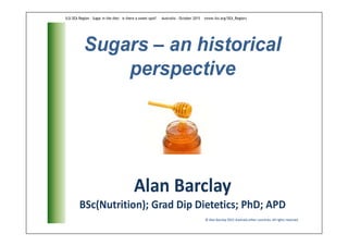 Sugars – an historical
perspective
© Alan Barclay 2015 Australia other countries. All rights reserved
Alan Barclay
BSc(Nutrition); Grad Dip Dietetics; PhD; APD
ILSI SEA Region - Sugar in the diet: is there a sweet spot? Australia - October 2015 (www.ilsi.org/SEA_Region)
 