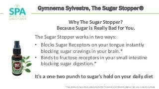 Gymnema Sylvestre, The Sugar Stopper®
Why The Sugar Stopper?
Because Sugar is Really Bad for You.
The Sugar Stopper works in two ways:
• Blocks Sugar Receptors on your tongue instantly
blocking sugar cravings in your brain.*
• Binds to fructose receptors in your small intestine
blocking sugar digestion.*
It's a one-two punch to sugar's hold on your daily diet
*These statements have not been evaluated by the FDA. This product is not intended to diagnose, treat, cure, or prevent any disease.
 