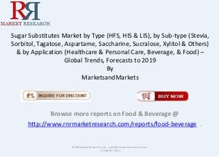 Sugar Substitutes Market by Type (HFS, HIS & LIS), by Sub-type (Stevia,
Sorbitol, Tagatose, Aspartame, Saccharine, Sucralose, Xylitol & Others)
& by Application (Healthcare & Personal Care, Beverage, & Food) –
Global Trends, Forecasts to 2019
By
MarketsandMarkets
Browse more reports on Food & Beverage @
http://www.rnrmarketresearch.com/reports/food-beverage .
© RnRMarketResearch.com ; sales@rnrmarketresearch.com ;
+1 888 391 5441
 