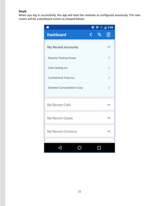 11
Step6:
When you log in successfully, the app will load the modules as configured previously. The next
screen will be a dashboard screen as showed below:
 