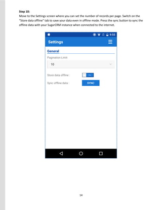 14
Step 10:
Move to the Settings screen where you can set the number of records per page. Switch on the
“Store data offline” tab to save your data even in offline mode. Press the sync button to sync the
offline data with your SugarCRM instance when connected to the internet.
 