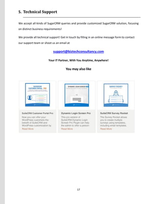 17
5. Technical Support
We accept all kinds of SugarCRM queries and provide customized SugarCRM solution, focusing
on distinct business requirements!
We provide all technical support! Get in touch by filling in an online message form to contact
our support team or shoot us an email at
support@biztechconsultancy.com
Your IT Partner, With You Anytime, Anywhere!
You may also like
 