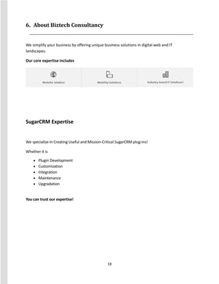 18
6. About Biztech Consultancy
We simplify your business by offering unique business solutions in digital web and IT
landscapes.
Our core expertise includes
SugarCRM Expertise
We specialize in Creating Useful and Mission-Critical SugarCRM plug-ins!
Whether it is
 Plugin Development
 Customization
 Integration
 Maintenance
 Upgradation
You can trust our expertise!
 