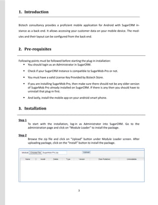 3
1. Introduction
Biztech consultancy provides a proficient mobile application for Android with SugarCRM in-
stance as a back end. It allows accessing your customer data on your mobile device. The mod-
ules and their layout can be configured from the back end.
2. Pre-requisites
Following points must be followed before starting the plug-in installation:
 You should login as an Administrator in SugarCRM.
 Check if your SugarCRM Instance is compatible to SugarMob-Pro or not.
 You must have a valid License Key Provided by Biztech Store.
 If you are installing SugarMob Pro, then make sure there should not be any older version
of SugarMob Pro already installed on SugarCRM. If there is any then you should have to
uninstall that plug-in first.
 And lastly, install the mobile app on your android smart phone.
3. Installation
Step 1
To start with the installation, log-in as Administrator into SugarCRM. Go to the
administration page and click on “Module Loader” to install the package.
Step 2
Browse the zip file and click on “Upload” button under Module Loader screen. After
uploading package, click on the “Install” button to install the package.
 