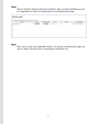4
Step 3
Click on “Commit” button to finish the installation. After successful installation you can
see “SugarMob Pro” Plug-in in Installed plug-in list on Module Loader page.
Step 4
Now, need to repair your SugarCRM Instance. For that go to Administration page and
click on “Repair” link, then click on “Quick Repair and Rebuild” link.
 