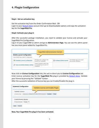 5
4. Plugin Configuration
Step1: Get an activation key
Get the activation key from the Order Confirmation Mail. OR
Login to your Biztech Store account then go to Downloadable options and copy the activation
key for the SugarMob Pro.
Step2: Activate your plug-in
After the successful package installation, you need to validate your license and activate your
SugarMob Pro Configuration.
Log-in to your SugarCRM as admin and go to Administrator Page. You can see the admin panel
has one more panel added for SugarMob Pro.
Now click on License Configuration link, this will re-direct you to License Configuration tab.
Enter License activation key for the SugarMob Pro plug-in provided by Biztech Store. Validate
your license by pressing the “Validate” button.
After the successful validation of license key you can Enable/Disable the plug-in.
Now, Your SugarMob Pro plug-in has been activated.
 