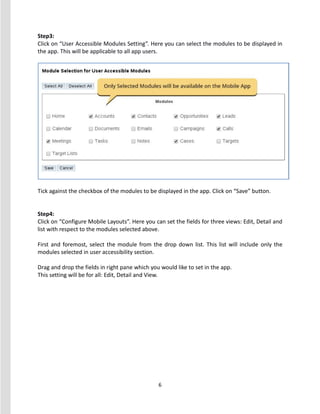 6
Step3:
Click on “User Accessible Modules Setting”. Here you can select the modules to be displayed in
the app. This will be applicable to all app users.
Tick against the checkbox of the modules to be displayed in the app. Click on “Save” button.
Step4:
Click on “Configure Mobile Layouts”. Here you can set the fields for three views: Edit, Detail and
list with respect to the modules selected above.
First and foremost, select the module from the drop down list. This list will include only the
modules selected in user accessibility section.
Drag and drop the fields in right pane which you would like to set in the app.
This setting will be for all: Edit, Detail and View.
 