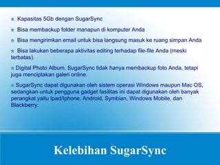 Kelebihan SugarSync
Kapasitas 5Gb dengan SugarSync
Bisa membackup folder manapun di komputer Anda
Bisa mengirimkan email untuk bisa langsung masuk ke ruang simpan Anda
Bisa lakukan beberapa aktivitas editing terhadap file-file Anda (meski
terbatas).
Digital Photo Album. SugarSync tidak hanya membackup foto Anda, tetapi
juga menciptakan galeri online.
SugarSync dapat digunakan oleh sistem operasi Windows maupun Mac OS,
sedangkan untuk pengguna gadget fasilitas ini dapat digunakan oleh banyak
perangkat yaitu Ipad/Iphone, Android, Symbian, Windows Mobile, dan
Blackberry.
 