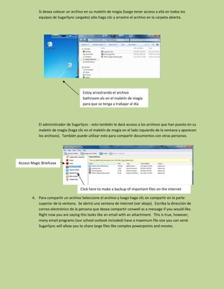 Si desea colocar un archivo en su maletín de magia (luego tener acceso a ella en todos los
           equipos de SugarSync cargado) sólo haga clic y arrastre el archivo en la carpeta abierta.




                                      Estoy arrastrando el archivo
                                      bathroom.xls en el maletín de magia
                                      para que se tenga a trabajar al día




           El administrador de SugarSync - esto también le dará acceso a los archivos que han puesto en su
           maletín de magia (haga clic en el maletín de magia en el lado izquierdo de la ventana y aparecen
           los archivos). También puede utilizar esto para compartir documentos con otras personas.




Access Magic Briefcase




                                    Click here to make a backup of important files on the internet

       4. Para compartir un archivo Seleccione el archivo y luego haga clic en compartir en la parte
          superior de la ventana. Se abrirá una ventana de internet (ver abajo). Escriba la dirección de
          correo electrónico de la persona que desea compartir conwell as a message if you would like.
          Right now you are saying this looks like an email with an attachment. This is true, however,
          many email programs (our school outlook included) have a maximum file size you can send.
          SugarSync will allow you to share large files like complex powerpoints and movies.
 