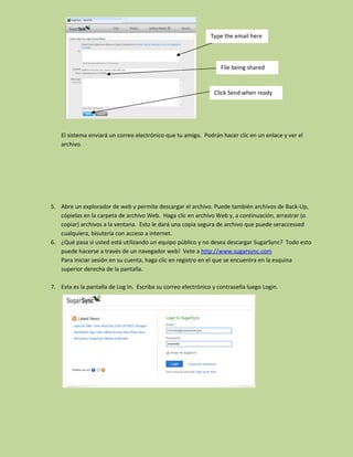 Type the email here



                                                                  File being shared


                                                                Click Send when ready




    El sistema enviará un correo electrónico que tu amigo. Podrán hacer clic en un enlace y ver el
    archivo.




5. Abre un explorador de web y permite descargar el archivo. Puede también archivos de Back-Up,
   cópielas en la carpeta de archivo Web. Haga clic en archivo Web y, a continuación, arrastrar (o
   copiar) archivos a la ventana. Esto le dará una copia segura de archivo que puede seraccessed
   cualquiera, bisutería con acceso a internet.
6. ¿Qué pasa si usted está utilizando un equipo público y no desea descargar SugarSync? Todo esto
   puede hacerse a través de un navegador web! Vete a http://www.sugarsync.com
   Para iniciar sesión en su cuenta, haga clic en registro en el que se encuentra en la esquina
   superior derecha de la pantalla.

7. Esta es la pantalla de Log In. Escriba su correo electrónico y contraseña luego Login.
 