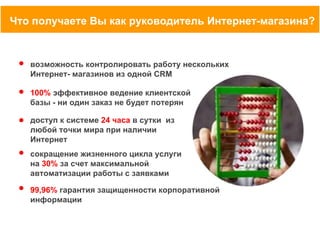 Что получаете Вы как руководитель Интернет-магазина?

возможность контролировать работу нескольких
Интернет- магазинов из одной CRM
100% эффективное ведение клиентской
базы - ни один заказ не будет потерян
доступ к системе 24 часа в сутки из
любой точки мира при наличии
Интернет
сокращение жизненного цикла услуги
на 30% за счет максимальной
автоматизации работы с заявками
99,96% гарантия защищенности корпоративной
информации

 