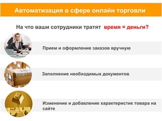 Автоматизация в сфере онлайн торговли
На что ваши сотрудники тратят время = деньги?

Прием и оформление заказов вручную

Заполнение необходимых документов

Изменение и добавление характеристик товара на
сайте

 