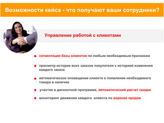 Возможности кейса - что получают ваши сотрудники?

Управление работой с клиентами

сегментация базы клиентов по любым необходимым признакам
просмотр истории всех заказов покупателя с историей изменения
каждого заказа
автоматическое оповещение клиента о появлении необходимого
товара в наличии
участие в дисконтной программе, автоматический расчет скидки
мониторинг движения каждого клиента по воронке продаж

 