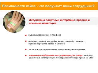 Возможности кейса - что получают ваши сотрудники?

Интуитивно понятный интерфейс, простая и
логичная навигация

русифицированный интерфейс
индивидуальная настройка меню, главной страницы,
полей в карточках заказа и клиента
возможность перемещение товара между категориями
изменение и добавление всех характеристик товара, включая
различные категории цен и изображения товара прямо из CRM

 