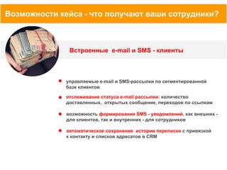 Возможности кейса - что получают ваши сотрудники?

Встроенные e-mail и SMS - клиенты

управляемые e-mail и SMS-рассылки по сегментированной
базе клиентов
отслеживание статуса e-mail рассылки: количество
доставленных, открытых сообщение, переходов по ссылкам
возможность формирования SMS - уведомлений, как внешних для клиентов, так и внутренних - для сотрудников
автоматическое сохранение истории переписки c привязкой
к контакту и списков адресатов в CRM

 