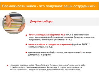 Возможности кейса - что получают ваши сотрудники?

Документооборот

печать накладных в форматах XLS и PDF с автоматически
подставляемыми необходимыми данными (адрес отправителя,
покупателя, банковские реквизиты и т.д.)
импорт прайсов и товаров из документов (прайсы, ТОРГ12,
счета, накладные и т.д.)
создание отчетов любой сложности и содержания*, включая
диаграммы и графики

*

- базовая поставка кейса “SugarTalk для Интернет-магазина” включает в себя
3 любых отчета по вашему желанию бесплатно. В случае необходимости,
остальные отчеты разрабатываются дополнительно на платной основе.

 