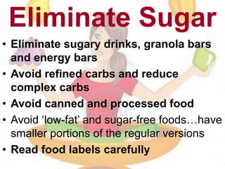 Eliminate Sugar
• Eliminate sugary drinks, granola bars
and energy bars
• Avoid refined carbs and reduce
complex carbs
• Avoid canned and processed food
• Avoid ‘low-fat’ and sugar-free foods…have
smaller portions of the regular versions
• Read food labels carefully
 