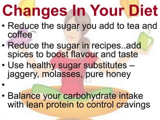 Changes In Your Diet
• Reduce the sugar you add to tea and
coffee
• Reduce the sugar in recipes..add
spices to boost flavour and taste
• Use healthy sugar substitutes –
jaggery, molasses, pure honey
•
• Balance your carbohydrate intake
with lean protein to control cravings
 