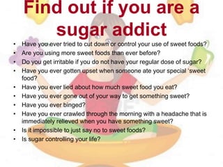 Find out if you are a
sugar addict
• Have you ever tried to cut down or control your use of sweet foods?
• Are you using more sweet foods than ever before?
• Do you get irritable if you do not have your regular dose of sugar?
• Have you ever gotten upset when someone ate your special ‘sweet
food?
• Have you ever lied about how much sweet food you eat?
• Have you ever gone out of your way to get something sweet?
• Have you ever binged?
• Have you ever crawled through the morning with a headache that is
immediately relieved when you have something sweet?
• Is it impossible to just say no to sweet foods?
• Is sugar controlling your life?
 