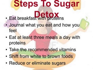 Steps To Sugar
Detox• Eat breakfast with proteins
• Journal what you eat and how you
feel
• Eat at least three meals a day with
proteins
• Take the recommended vitamins
• Shift from white to brown foods
• Reduce or eliminate sugars
 