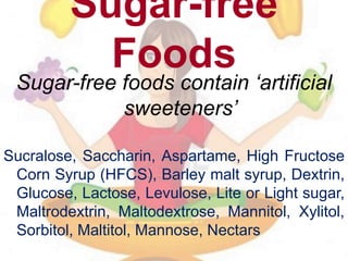 Sugar-free
Foods
Sugar-free foods contain ‘artificial
sweeteners’
Sucralose, Saccharin, Aspartame, High Fructose
Corn Syrup (HFCS), Barley malt syrup, Dextrin,
Glucose, Lactose, Levulose, Lite or Light sugar,
Maltrodextrin, Maltodextrose, Mannitol, Xylitol,
Sorbitol, Maltitol, Mannose, Nectars
 