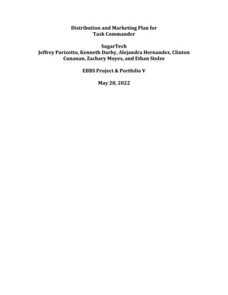 Distribution and Marketing Plan for
Task Commander
SugarTech
Jeffrey Parizotto, Kenneth Darby, Alejandra Hernandez, Clinton
Cunanan, Zachary Moyes, and Ethan Stolze
EBBS Project & Portfolio V
May 28, 2022
 