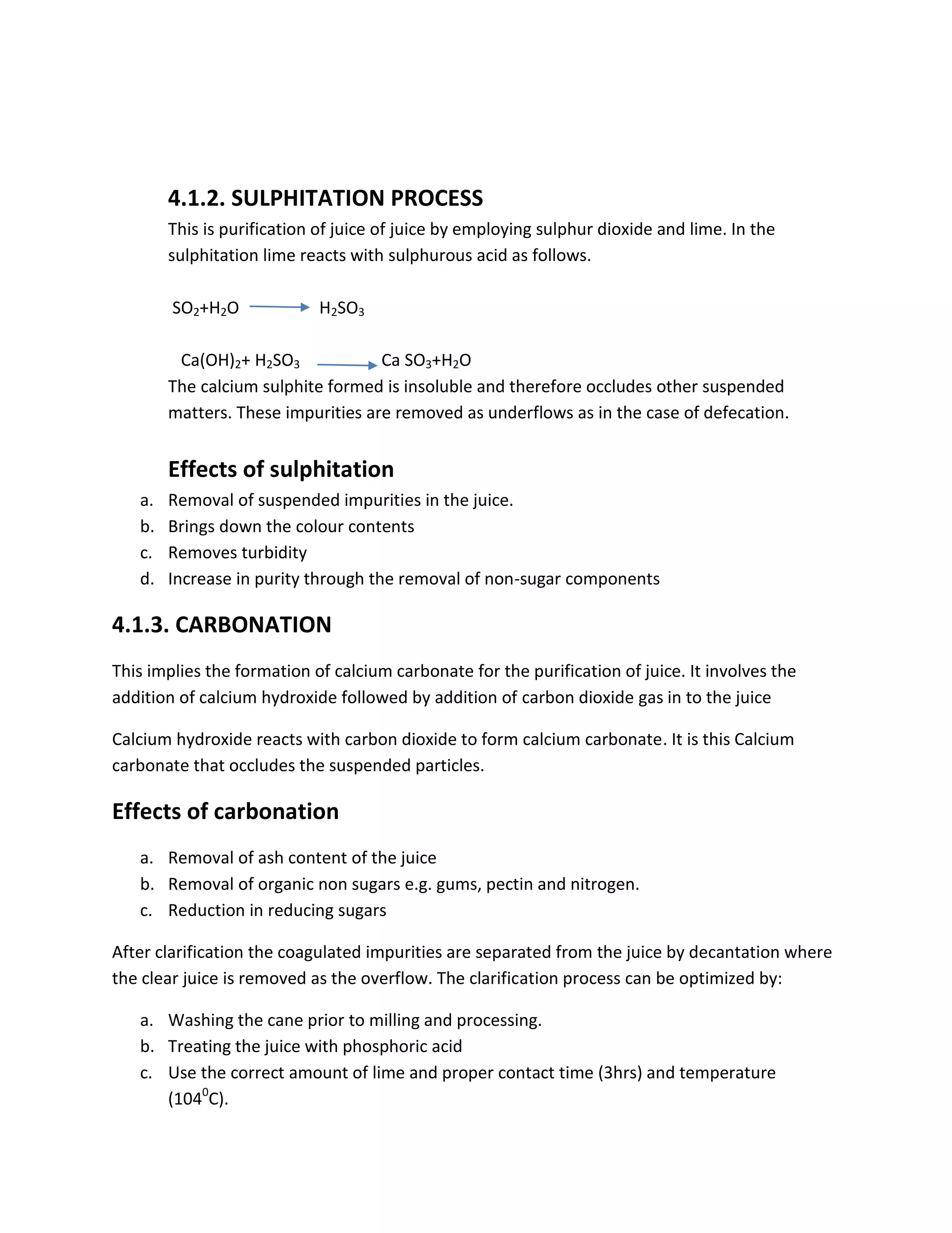 4.1.2. SULPHITATION PROCESS
This is purification of juice of juice by employing sulphur dioxide and lime. In the
sulphitation lime reacts with sulphurous acid as follows.
SO2+H2O H2SO3
Ca(OH)2+ H2SO3 Ca SO3+H2O
The calcium sulphite formed is insoluble and therefore occludes other suspended
matters. These impurities are removed as underflows as in the case of defecation.
Effects of sulphitation
a. Removal of suspended impurities in the juice.
b. Brings down the colour contents
c. Removes turbidity
d. Increase in purity through the removal of non-sugar components
4.1.3. CARBONATION
This implies the formation of calcium carbonate for the purification of juice. It involves the
addition of calcium hydroxide followed by addition of carbon dioxide gas in to the juice
Calcium hydroxide reacts with carbon dioxide to form calcium carbonate. It is this Calcium
carbonate that occludes the suspended particles.
Effects of carbonation
a. Removal of ash content of the juice
b. Removal of organic non sugars e.g. gums, pectin and nitrogen.
c. Reduction in reducing sugars
After clarification the coagulated impurities are separated from the juice by decantation where
the clear juice is removed as the overflow. The clarification process can be optimized by:
a. Washing the cane prior to milling and processing.
b. Treating the juice with phosphoric acid
c. Use the correct amount of lime and proper contact time (3hrs) and temperature
(1040
C).
 