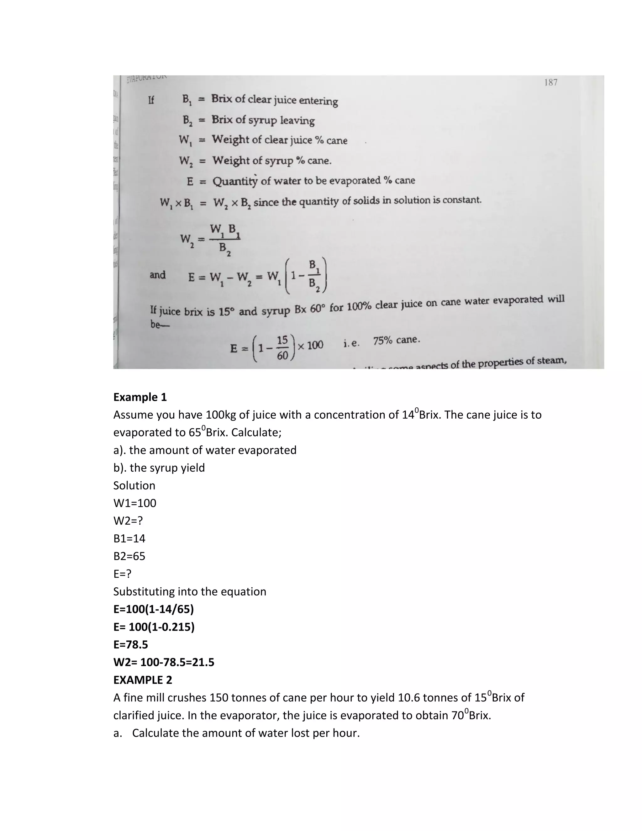 Example 1
Assume you have 100kg of juice with a concentration of 140
Brix. The cane juice is to
evaporated to 650
Brix. Calculate;
a). the amount of water evaporated
b). the syrup yield
Solution
W1=100
W2=?
B1=14
B2=65
E=?
Substituting into the equation
E=100(1-14/65)
E= 100(1-0.215)
E=78.5
W2= 100-78.5=21.5
EXAMPLE 2
A fine mill crushes 150 tonnes of cane per hour to yield 10.6 tonnes of 150
Brix of
clarified juice. In the evaporator, the juice is evaporated to obtain 700
Brix.
a. Calculate the amount of water lost per hour.
 