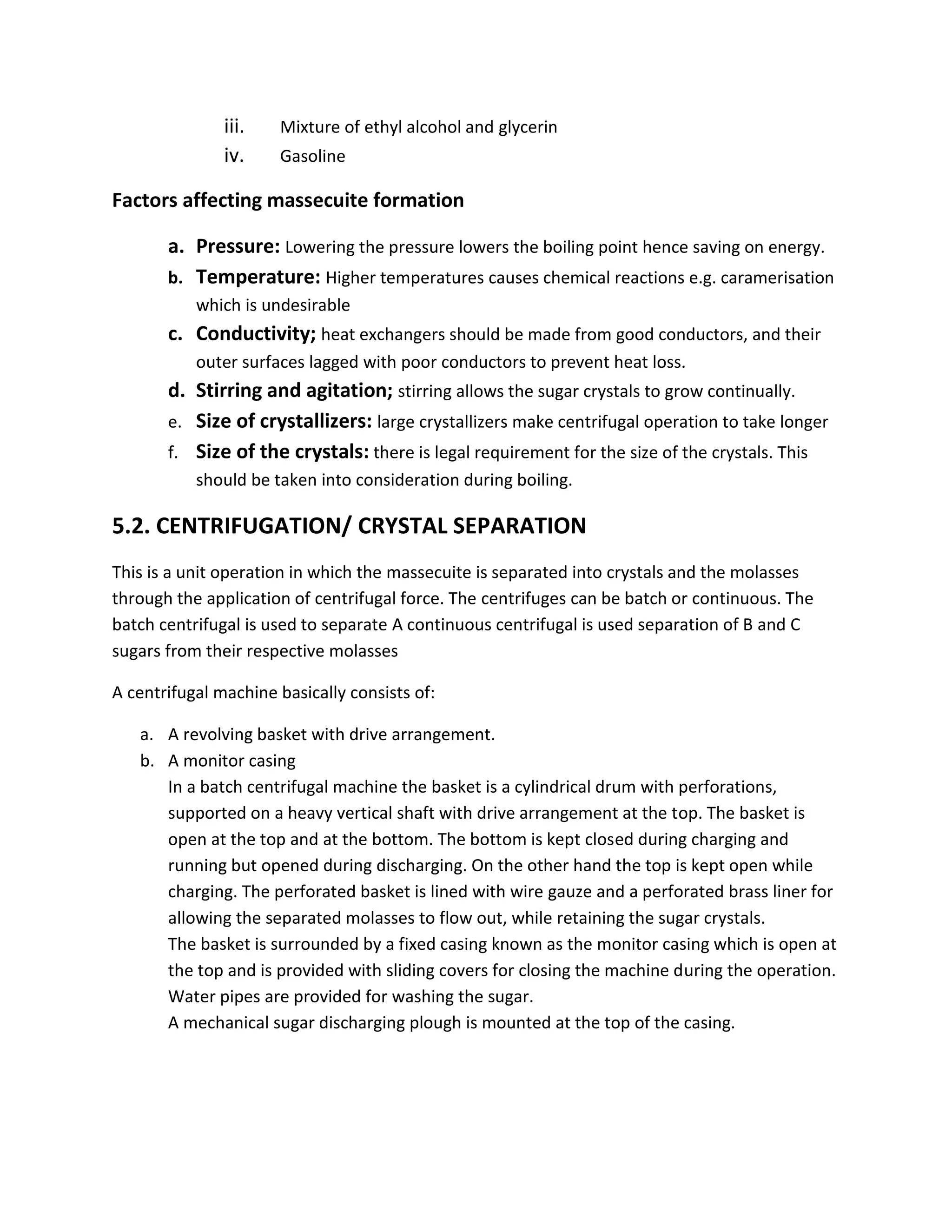 iii. Mixture of ethyl alcohol and glycerin
iv. Gasoline
Factors affecting massecuite formation
a. Pressure: Lowering the pressure lowers the boiling point hence saving on energy.
b. Temperature: Higher temperatures causes chemical reactions e.g. caramerisation
which is undesirable
c. Conductivity; heat exchangers should be made from good conductors, and their
outer surfaces lagged with poor conductors to prevent heat loss.
d. Stirring and agitation; stirring allows the sugar crystals to grow continually.
e. Size of crystallizers: large crystallizers make centrifugal operation to take longer
f. Size of the crystals: there is legal requirement for the size of the crystals. This
should be taken into consideration during boiling.
5.2. CENTRIFUGATION/ CRYSTAL SEPARATION
This is a unit operation in which the massecuite is separated into crystals and the molasses
through the application of centrifugal force. The centrifuges can be batch or continuous. The
batch centrifugal is used to separate A continuous centrifugal is used separation of B and C
sugars from their respective molasses
A centrifugal machine basically consists of:
a. A revolving basket with drive arrangement.
b. A monitor casing
In a batch centrifugal machine the basket is a cylindrical drum with perforations,
supported on a heavy vertical shaft with drive arrangement at the top. The basket is
open at the top and at the bottom. The bottom is kept closed during charging and
running but opened during discharging. On the other hand the top is kept open while
charging. The perforated basket is lined with wire gauze and a perforated brass liner for
allowing the separated molasses to flow out, while retaining the sugar crystals.
The basket is surrounded by a fixed casing known as the monitor casing which is open at
the top and is provided with sliding covers for closing the machine during the operation.
Water pipes are provided for washing the sugar.
A mechanical sugar discharging plough is mounted at the top of the casing.
 