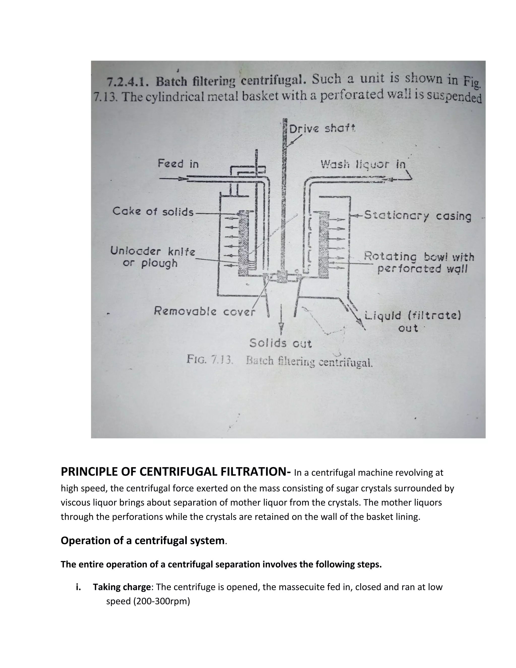 PRINCIPLE OF CENTRIFUGAL FILTRATION- In a centrifugal machine revolving at
high speed, the centrifugal force exerted on the mass consisting of sugar crystals surrounded by
viscous liquor brings about separation of mother liquor from the crystals. The mother liquors
through the perforations while the crystals are retained on the wall of the basket lining.
Operation of a centrifugal system.
The entire operation of a centrifugal separation involves the following steps.
i. Taking charge: The centrifuge is opened, the massecuite fed in, closed and ran at low
speed (200-300rpm)
 