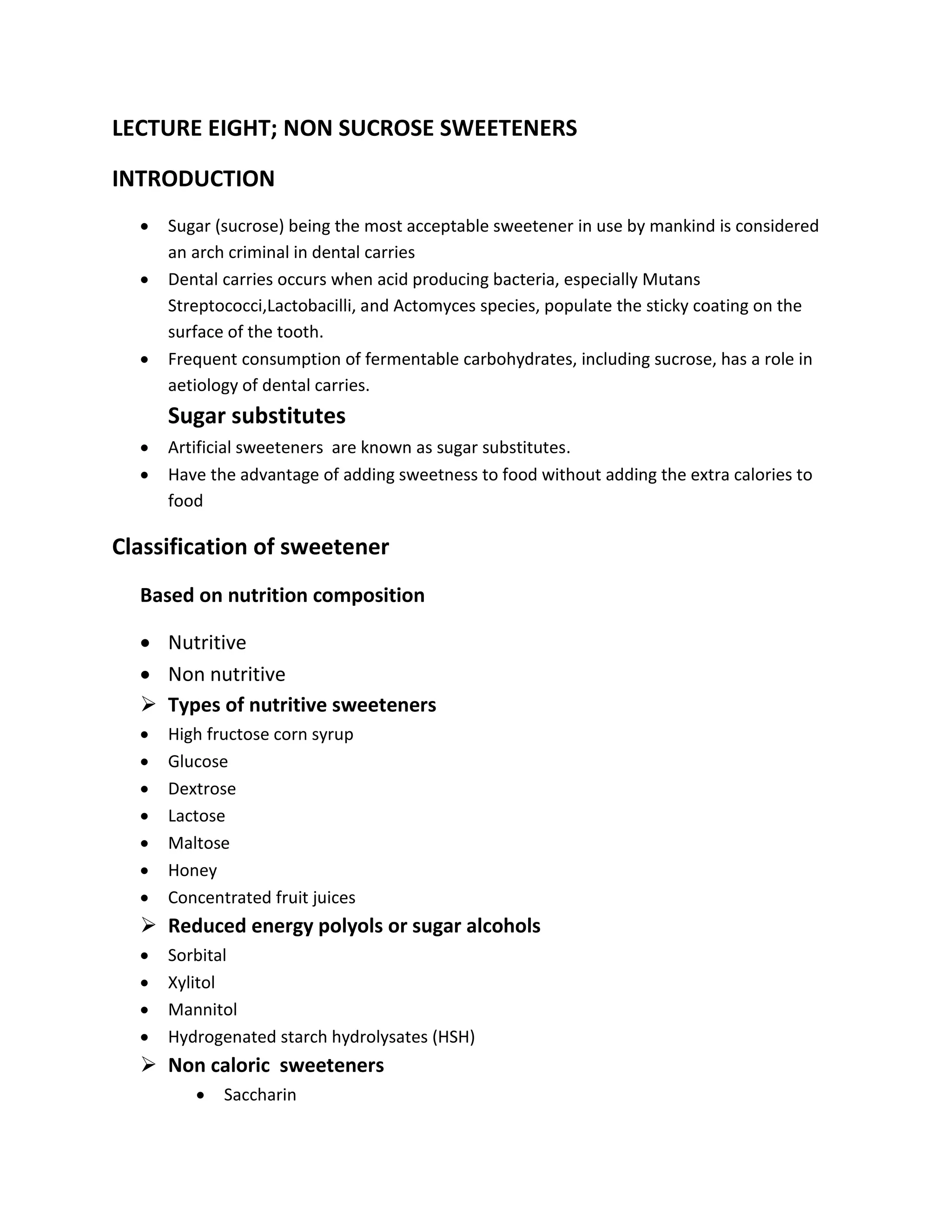 LECTURE EIGHT; NON SUCROSE SWEETENERS
INTRODUCTION
 Sugar (sucrose) being the most acceptable sweetener in use by mankind is considered
an arch criminal in dental carries
 Dental carries occurs when acid producing bacteria, especially Mutans
Streptococci,Lactobacilli, and Actomyces species, populate the sticky coating on the
surface of the tooth.
 Frequent consumption of fermentable carbohydrates, including sucrose, has a role in
aetiology of dental carries.
Sugar substitutes
 Artificial sweeteners are known as sugar substitutes.
 Have the advantage of adding sweetness to food without adding the extra calories to
food
Classification of sweetener
Based on nutrition composition
 Nutritive
 Non nutritive
 Types of nutritive sweeteners
 High fructose corn syrup
 Glucose
 Dextrose
 Lactose
 Maltose
 Honey
 Concentrated fruit juices
 Reduced energy polyols or sugar alcohols
 Sorbital
 Xylitol
 Mannitol
 Hydrogenated starch hydrolysates (HSH)
 Non caloric sweeteners
 Saccharin
 