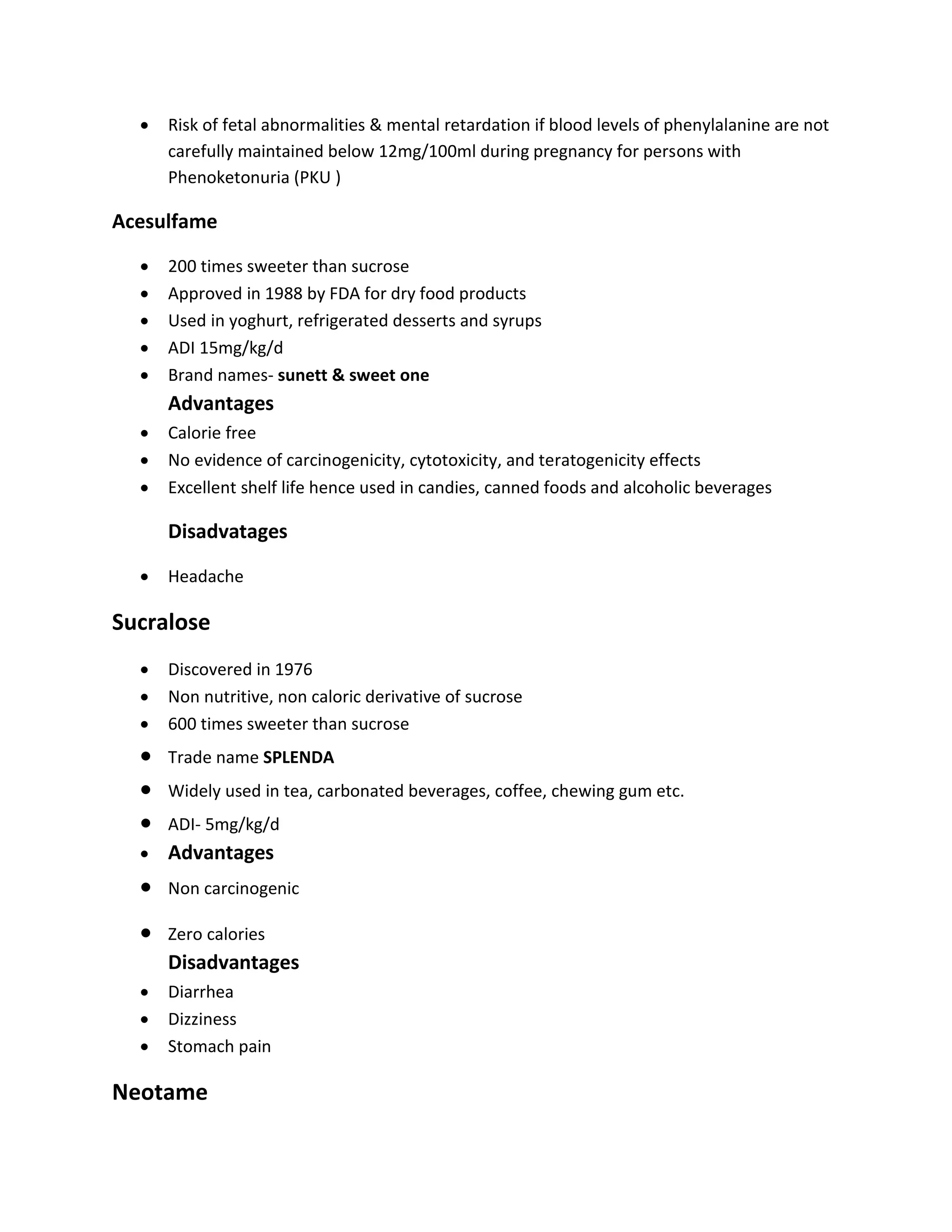  Risk of fetal abnormalities & mental retardation if blood levels of phenylalanine are not
carefully maintained below 12mg/100ml during pregnancy for persons with
Phenoketonuria (PKU )
Acesulfame
 200 times sweeter than sucrose
 Approved in 1988 by FDA for dry food products
 Used in yoghurt, refrigerated desserts and syrups
 ADI 15mg/kg/d
 Brand names- sunett & sweet one
Advantages
 Calorie free
 No evidence of carcinogenicity, cytotoxicity, and teratogenicity effects
 Excellent shelf life hence used in candies, canned foods and alcoholic beverages
Disadvatages
 Headache
Sucralose
 Discovered in 1976
 Non nutritive, non caloric derivative of sucrose
 600 times sweeter than sucrose
 Trade name SPLENDA
 Widely used in tea, carbonated beverages, coffee, chewing gum etc.
 ADI- 5mg/kg/d
 Advantages
 Non carcinogenic
 Zero calories
Disadvantages
 Diarrhea
 Dizziness
 Stomach pain
Neotame
 
