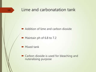 Lime and carbonatation tank
 Addition of lime and carbon dioxide
 Maintain ph of 6.8 to 7.2
 Mixed tank
 Carbon dioxide is used for bleaching and
nuteralising purpose
105
 