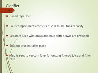 Clarifier
 Called rapi Dorr
 Four compartments consists of 200 to 300 tons capacity
 Separate juice with drawl and mud with drawls are provided
 Settling process takes place
 Mud is sent to vaccum filter for getting filtered juice and filter
cake
107
 